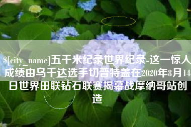 永康五千米纪录世界纪录-这一惊人成绩由乌干达选手切普特盖在2020年8月14日世界田联钻石联赛揭幕战摩纳哥站创造