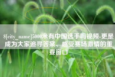 永康5000米有中国选手吗视频-更是成为大家追寻答案、感受赛场激情的重要窗口