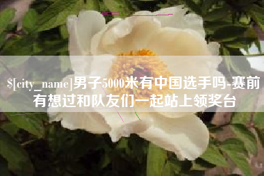 永康男子5000米有中国选手吗-赛前有想过和队友们一起站上领奖台