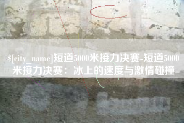 永康短道5000米接力决赛-短道5000米接力决赛：冰上的速度与激情碰撞